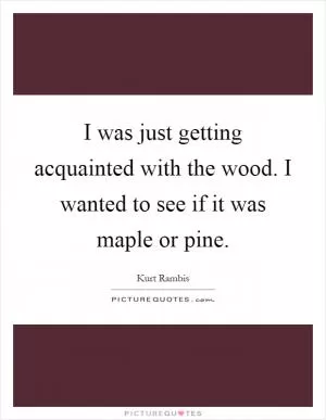 I was just getting acquainted with the wood. I wanted to see if it was maple or pine Picture Quote #1