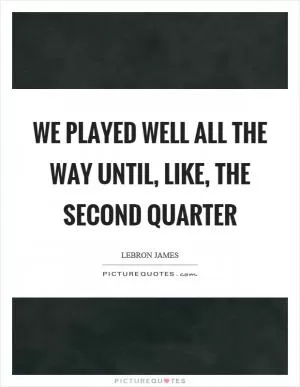 We played well all the way until, like, the second quarter Picture Quote #1