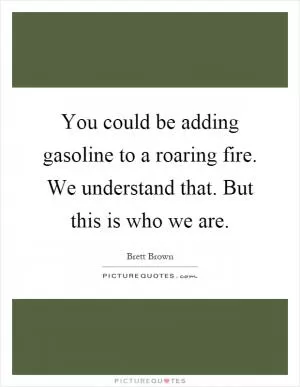 You could be adding gasoline to a roaring fire. We understand that. But this is who we are Picture Quote #1