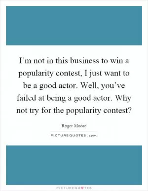 I’m not in this business to win a popularity contest, I just want to be a good actor. Well, you’ve failed at being a good actor. Why not try for the popularity contest? Picture Quote #1