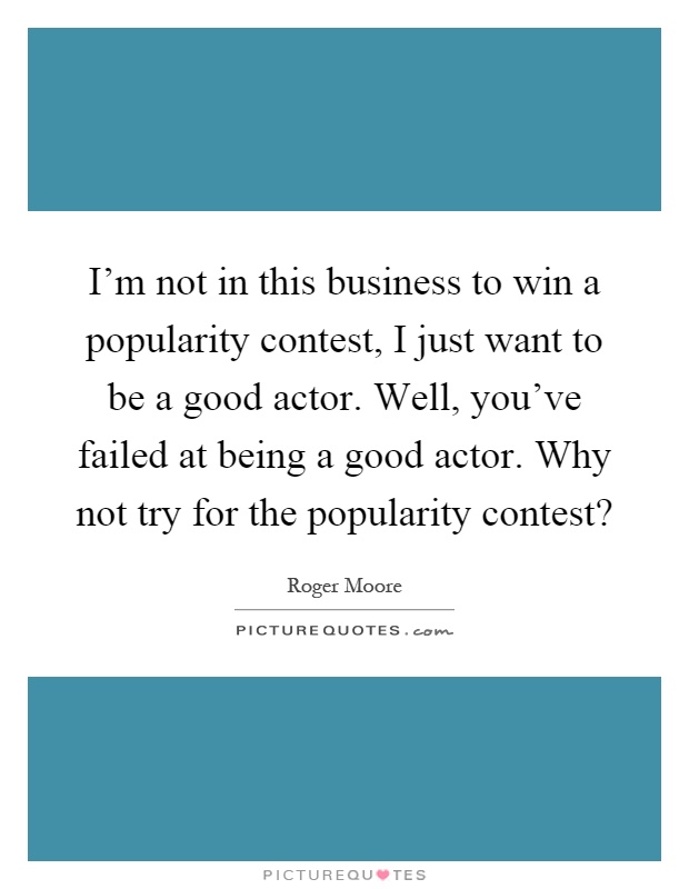I'm not in this business to win a popularity contest, I just want to be a good actor. Well, you've failed at being a good actor. Why not try for the popularity contest? Picture Quote #1
