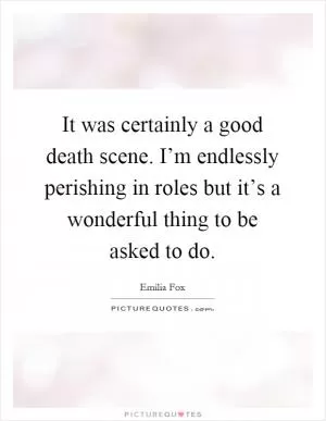 It was certainly a good death scene. I’m endlessly perishing in roles but it’s a wonderful thing to be asked to do Picture Quote #1