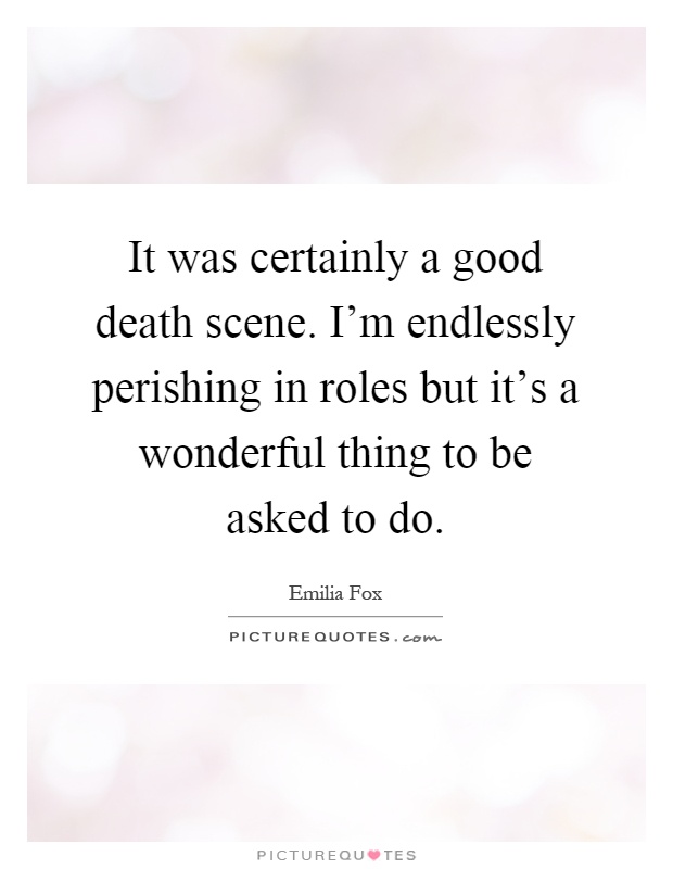 It was certainly a good death scene. I'm endlessly perishing in roles but it's a wonderful thing to be asked to do Picture Quote #1