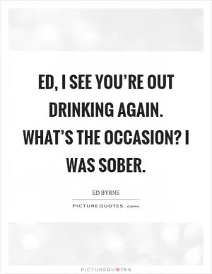 Ed, I see you’re out drinking again. What’s the occasion? I was sober Picture Quote #1