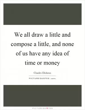 We all draw a little and compose a little, and none of us have any idea of time or money Picture Quote #1