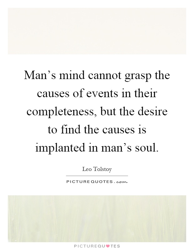 Man's mind cannot grasp the causes of events in their completeness, but the desire to find the causes is implanted in man's soul Picture Quote #1