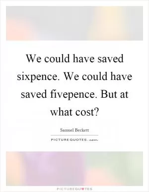 We could have saved sixpence. We could have saved fivepence. But at what cost? Picture Quote #1
