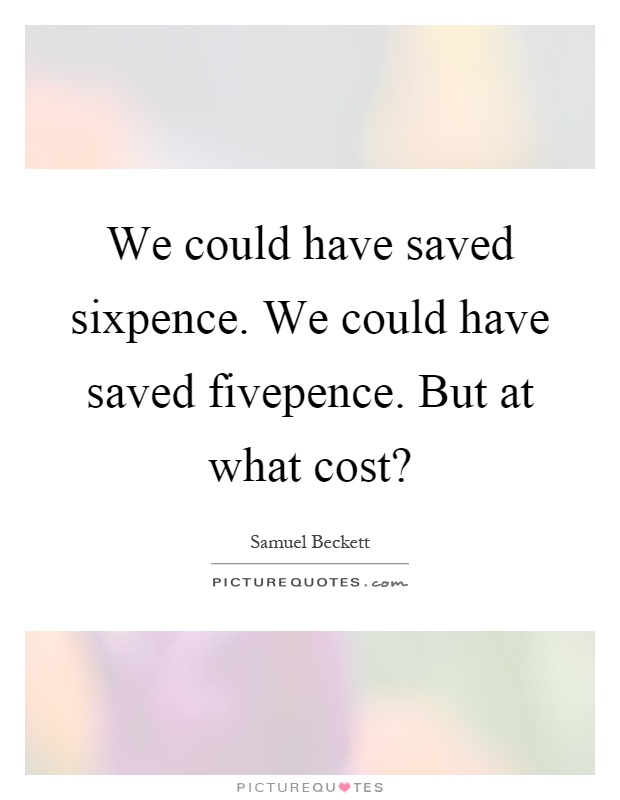 We could have saved sixpence. We could have saved fivepence. But at what cost? Picture Quote #1