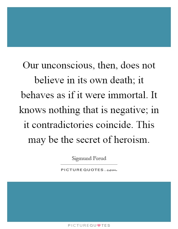Our unconscious, then, does not believe in its own death; it behaves as if it were immortal. It knows nothing that is negative; in it contradictories coincide. This may be the secret of heroism Picture Quote #1