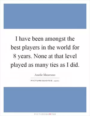 I have been amongst the best players in the world for 8 years. None at that level played as many ties as I did Picture Quote #1