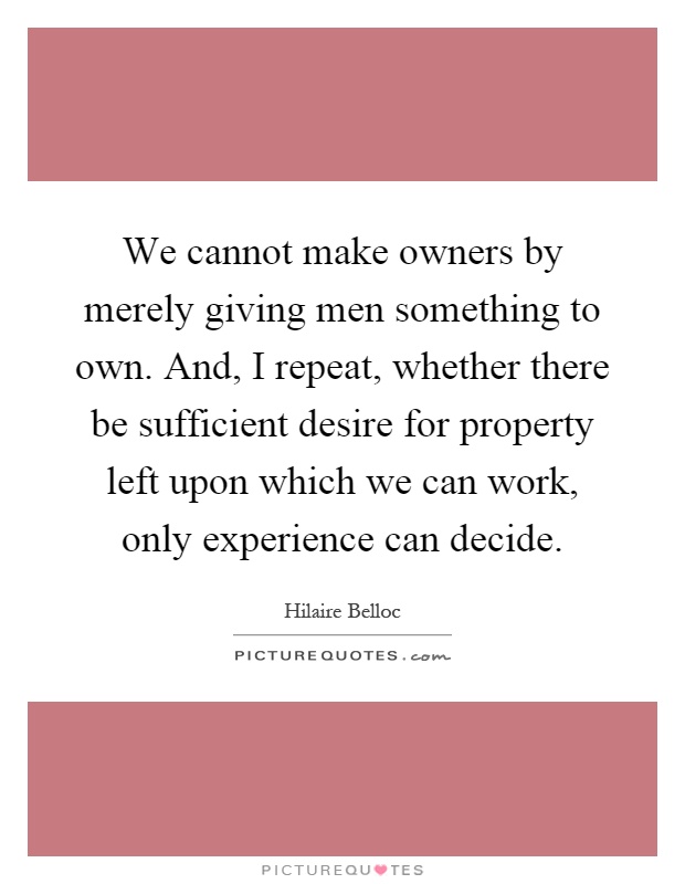 We cannot make owners by merely giving men something to own. And, I repeat, whether there be sufficient desire for property left upon which we can work, only experience can decide Picture Quote #1