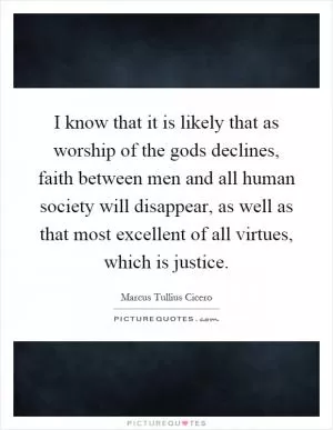 I know that it is likely that as worship of the gods declines, faith between men and all human society will disappear, as well as that most excellent of all virtues, which is justice Picture Quote #1