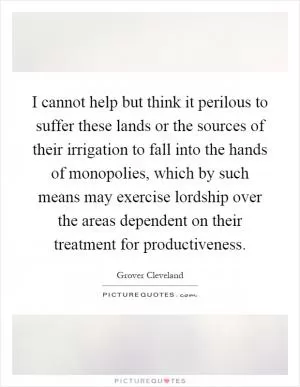 I cannot help but think it perilous to suffer these lands or the sources of their irrigation to fall into the hands of monopolies, which by such means may exercise lordship over the areas dependent on their treatment for productiveness Picture Quote #1