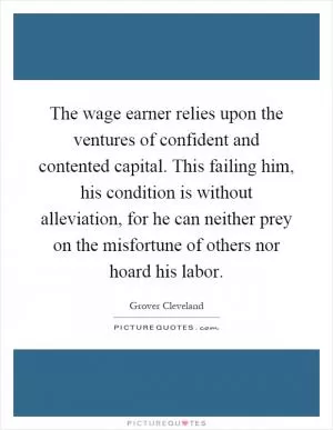 The wage earner relies upon the ventures of confident and contented capital. This failing him, his condition is without alleviation, for he can neither prey on the misfortune of others nor hoard his labor Picture Quote #1