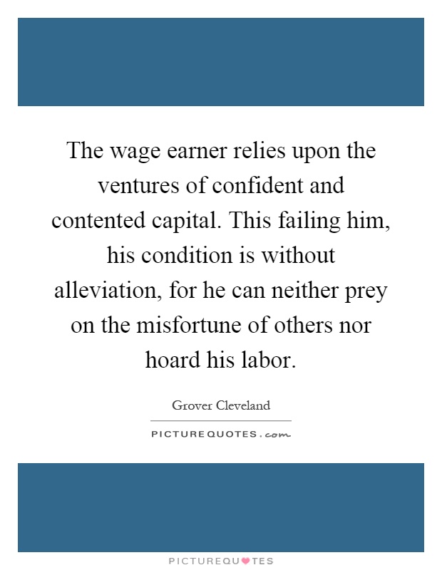 The wage earner relies upon the ventures of confident and contented capital. This failing him, his condition is without alleviation, for he can neither prey on the misfortune of others nor hoard his labor Picture Quote #1