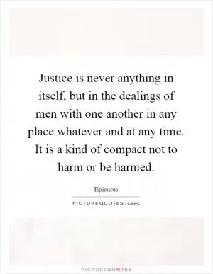 Justice is never anything in itself, but in the dealings of men with one another in any place whatever and at any time. It is a kind of compact not to harm or be harmed Picture Quote #1