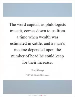 The word capital, as philologists trace it, comes down to us from a time when wealth was estimated in cattle, and a man’s income depended upon the number of head he could keep for their increase Picture Quote #1