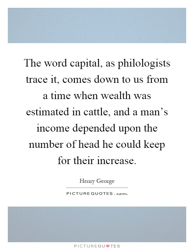 The word capital, as philologists trace it, comes down to us from a time when wealth was estimated in cattle, and a man's income depended upon the number of head he could keep for their increase Picture Quote #1