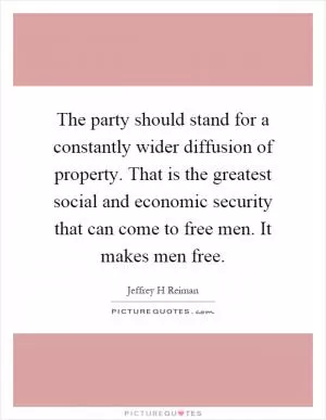 The party should stand for a constantly wider diffusion of property. That is the greatest social and economic security that can come to free men. It makes men free Picture Quote #1