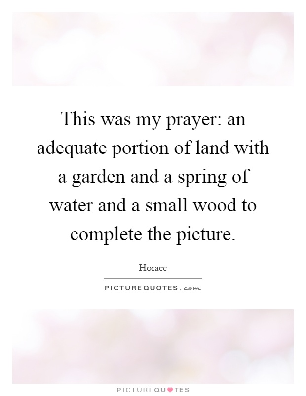 This was my prayer: an adequate portion of land with a garden and a spring of water and a small wood to complete the picture Picture Quote #1