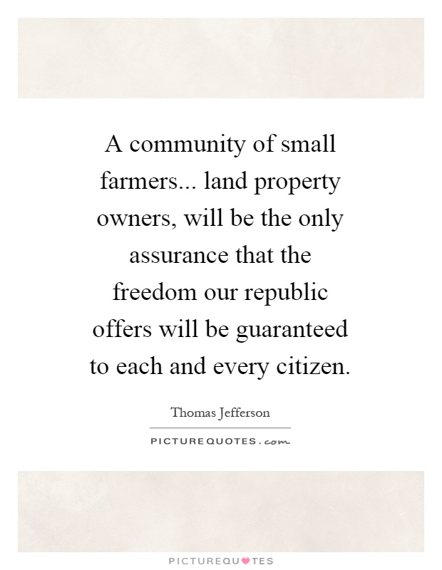 A community of small farmers... land property owners, will be the only assurance that the freedom our republic offers will be guaranteed to each and every citizen Picture Quote #1