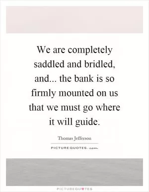 We are completely saddled and bridled, and... the bank is so firmly mounted on us that we must go where it will guide Picture Quote #1