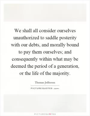 We shall all consider ourselves unauthorized to saddle posterity with our debts, and morally bound to pay them ourselves; and consequently within what may be deemed the period of a generation, or the life of the majority Picture Quote #1