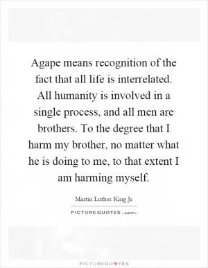 Agape means recognition of the fact that all life is interrelated. All humanity is involved in a single process, and all men are brothers. To the degree that I harm my brother, no matter what he is doing to me, to that extent I am harming myself Picture Quote #1