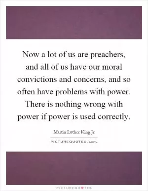 Now a lot of us are preachers, and all of us have our moral convictions and concerns, and so often have problems with power. There is nothing wrong with power if power is used correctly Picture Quote #1