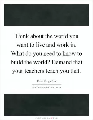 Think about the world you want to live and work in. What do you need to know to build the world? Demand that your teachers teach you that Picture Quote #1