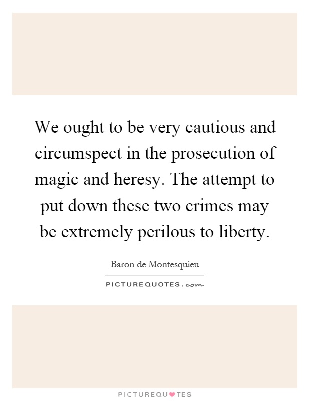 We ought to be very cautious and circumspect in the prosecution of magic and heresy. The attempt to put down these two crimes may be extremely perilous to liberty Picture Quote #1