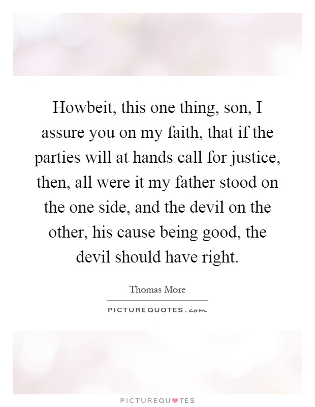 Howbeit, this one thing, son, I assure you on my faith, that if the parties will at hands call for justice, then, all were it my father stood on the one side, and the devil on the other, his cause being good, the devil should have right Picture Quote #1