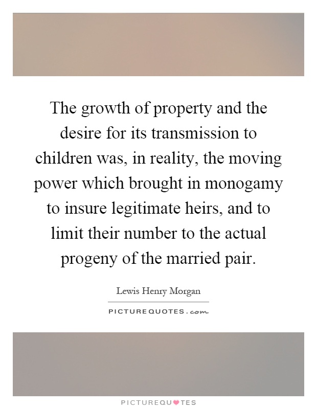 The growth of property and the desire for its transmission to children was, in reality, the moving power which brought in monogamy to insure legitimate heirs, and to limit their number to the actual progeny of the married pair Picture Quote #1