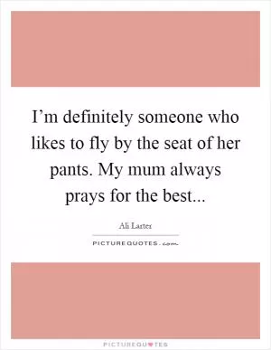 I’m definitely someone who likes to fly by the seat of her pants. My mum always prays for the best Picture Quote #1