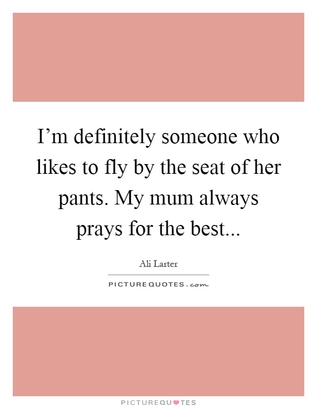 I'm definitely someone who likes to fly by the seat of her pants. My mum always prays for the best Picture Quote #1