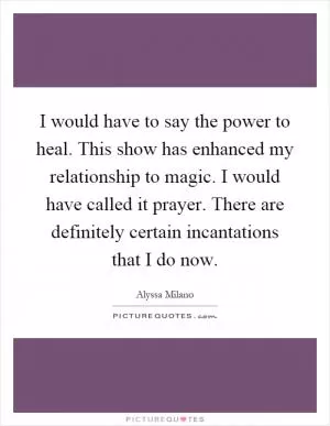 I would have to say the power to heal. This show has enhanced my relationship to magic. I would have called it prayer. There are definitely certain incantations that I do now Picture Quote #1