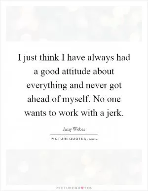 I just think I have always had a good attitude about everything and never got ahead of myself. No one wants to work with a jerk Picture Quote #1