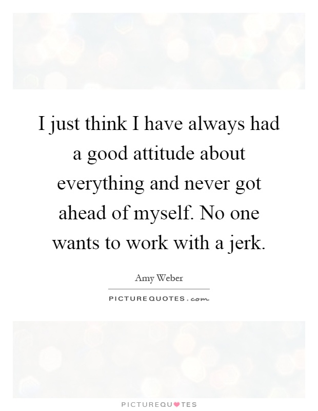 I just think I have always had a good attitude about everything and never got ahead of myself. No one wants to work with a jerk Picture Quote #1