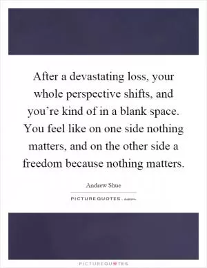 After a devastating loss, your whole perspective shifts, and you’re kind of in a blank space. You feel like on one side nothing matters, and on the other side a freedom because nothing matters Picture Quote #1