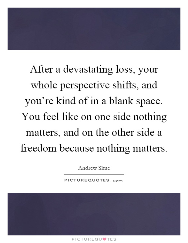 After a devastating loss, your whole perspective shifts, and you're kind of in a blank space. You feel like on one side nothing matters, and on the other side a freedom because nothing matters Picture Quote #1