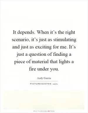 It depends. When it’s the right scenario, it’s just as stimulating and just as exciting for me. It’s just a question of finding a piece of material that lights a fire under you Picture Quote #1