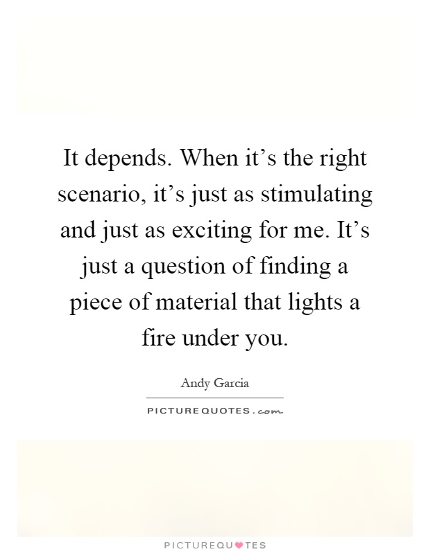 It depends. When it's the right scenario, it's just as stimulating and just as exciting for me. It's just a question of finding a piece of material that lights a fire under you Picture Quote #1