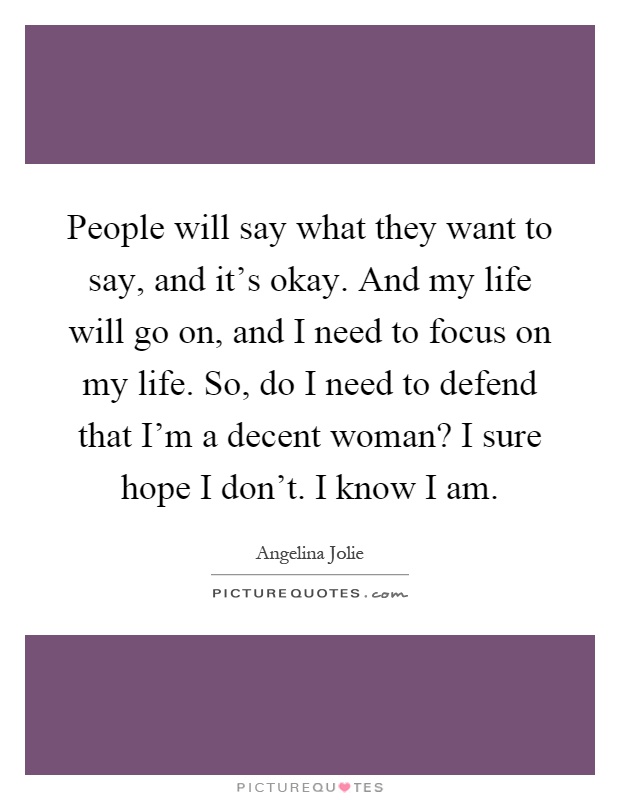 People will say what they want to say, and it's okay. And my life will go on, and I need to focus on my life. So, do I need to defend that I'm a decent woman? I sure hope I don't. I know I am Picture Quote #1