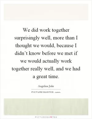 We did work together surprisingly well, more than I thought we would, because I didn’t know before we met if we would actually work together really well, and we had a great time Picture Quote #1