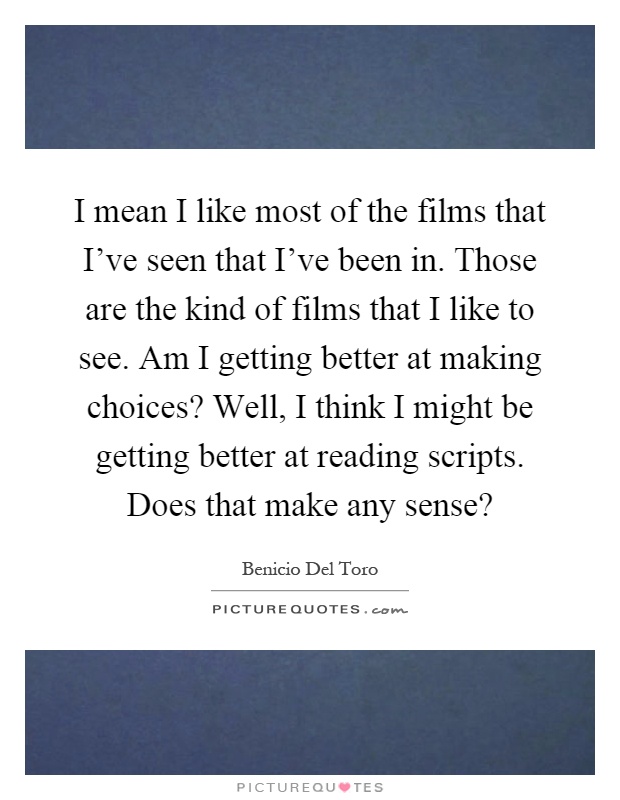 I mean I like most of the films that I've seen that I've been in. Those are the kind of films that I like to see. Am I getting better at making choices? Well, I think I might be getting better at reading scripts. Does that make any sense? Picture Quote #1