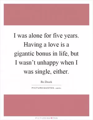 I was alone for five years. Having a love is a gigantic bonus in life, but I wasn’t unhappy when I was single, either Picture Quote #1