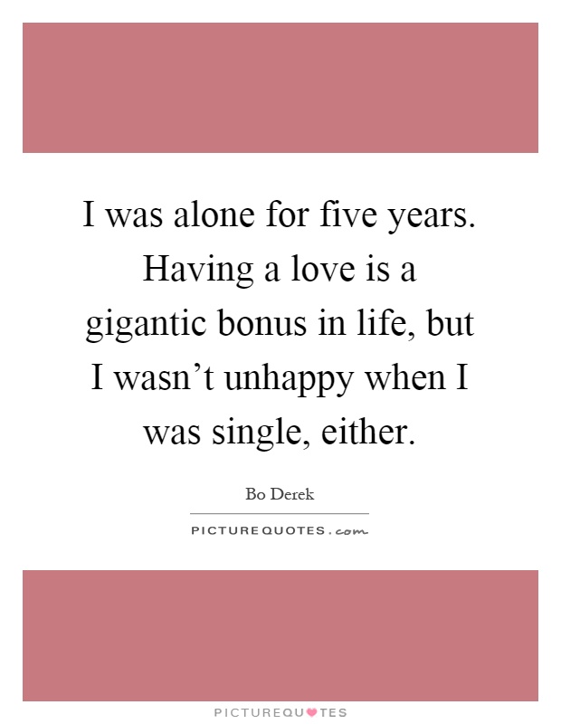I was alone for five years. Having a love is a gigantic bonus in life, but I wasn't unhappy when I was single, either Picture Quote #1