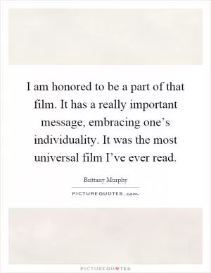 I am honored to be a part of that film. It has a really important message, embracing one’s individuality. It was the most universal film I’ve ever read Picture Quote #1