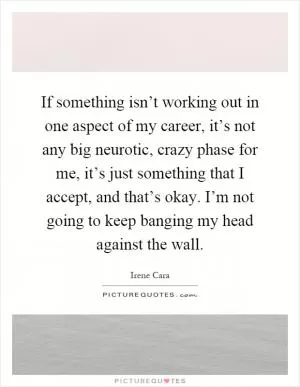 If something isn’t working out in one aspect of my career, it’s not any big neurotic, crazy phase for me, it’s just something that I accept, and that’s okay. I’m not going to keep banging my head against the wall Picture Quote #1