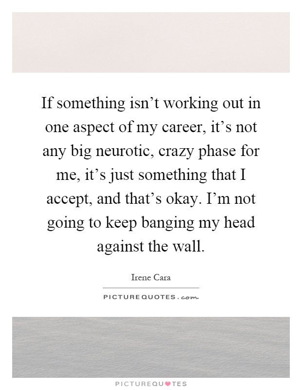 If something isn't working out in one aspect of my career, it's not any big neurotic, crazy phase for me, it's just something that I accept, and that's okay. I'm not going to keep banging my head against the wall Picture Quote #1